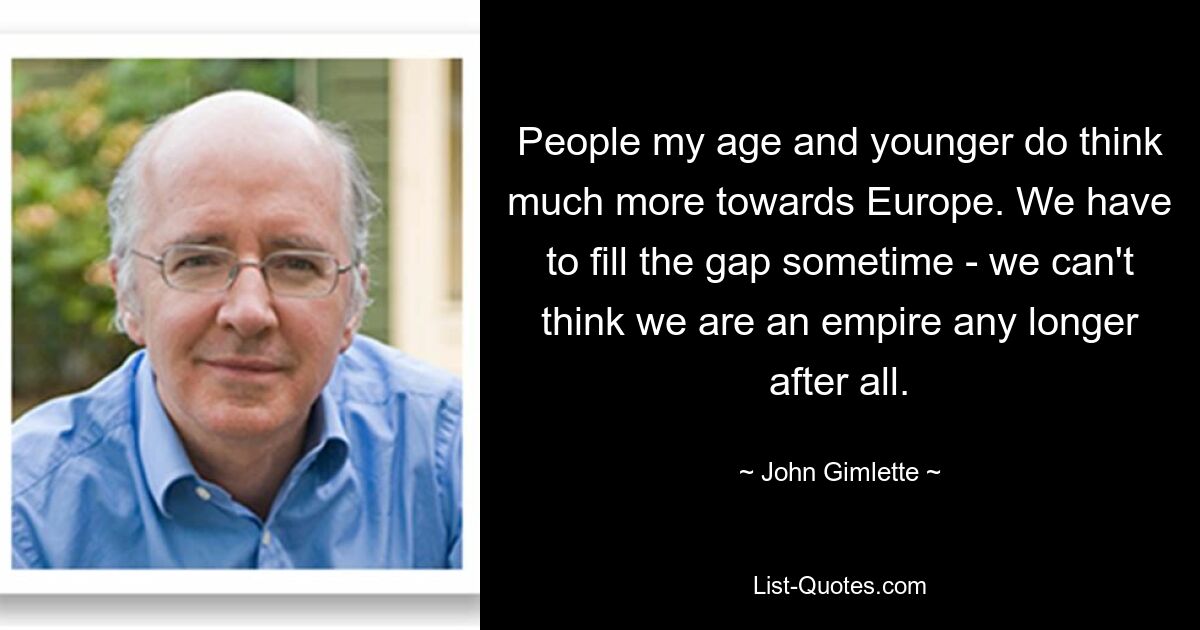 People my age and younger do think much more towards Europe. We have to fill the gap sometime - we can't think we are an empire any longer after all. — © John Gimlette