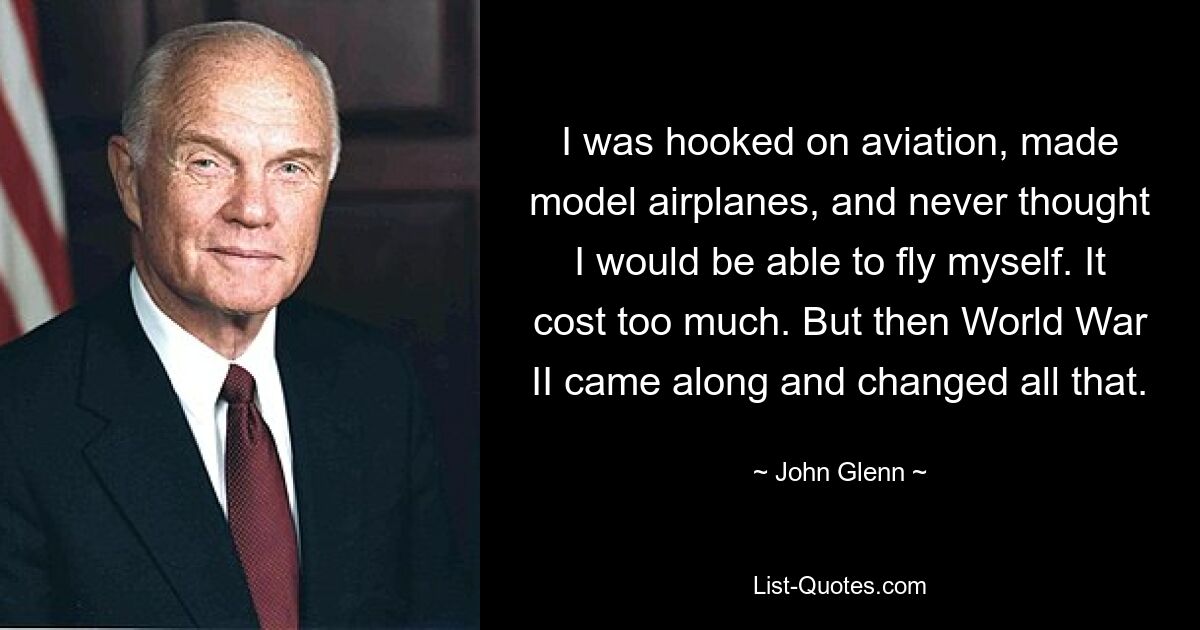 I was hooked on aviation, made model airplanes, and never thought I would be able to fly myself. It cost too much. But then World War II came along and changed all that. — © John Glenn