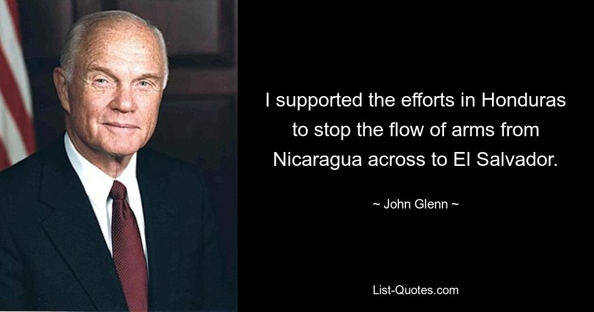 I supported the efforts in Honduras to stop the flow of arms from Nicaragua across to El Salvador. — © John Glenn