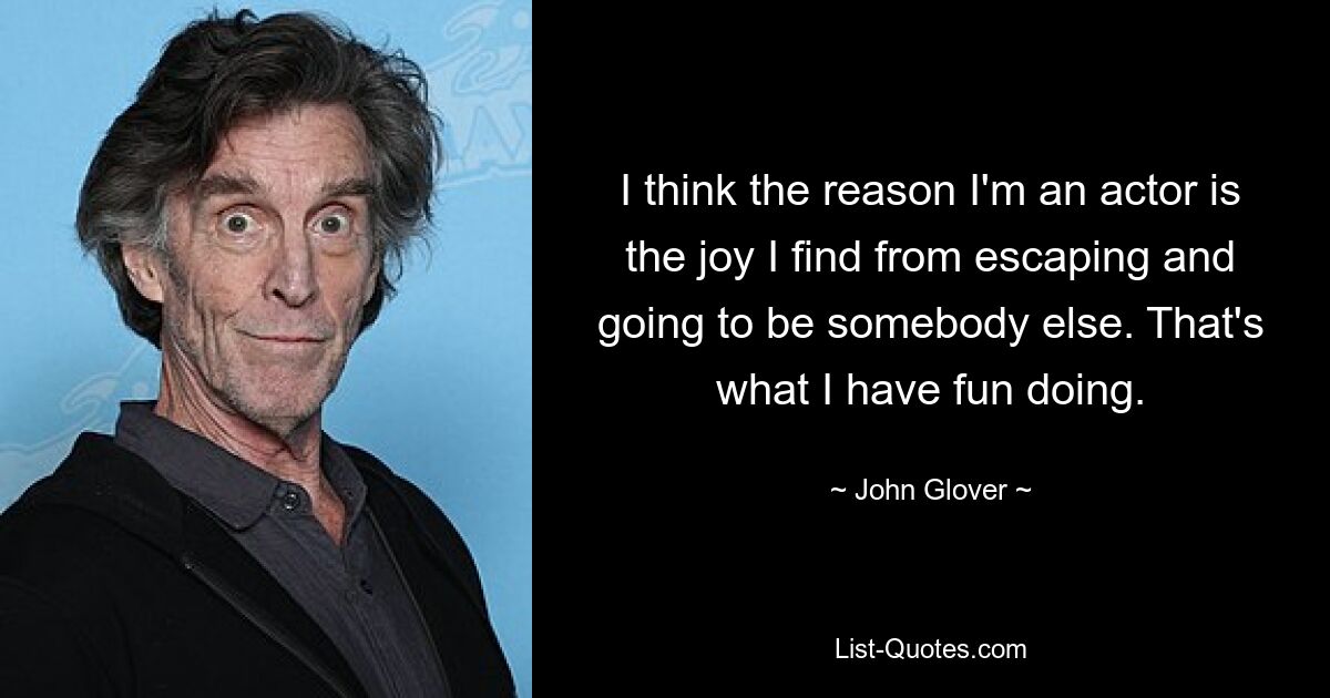 I think the reason I'm an actor is the joy I find from escaping and going to be somebody else. That's what I have fun doing. — © John Glover