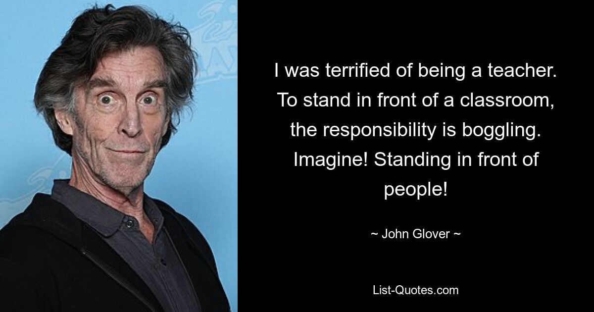 I was terrified of being a teacher. To stand in front of a classroom, the responsibility is boggling. Imagine! Standing in front of people! — © John Glover