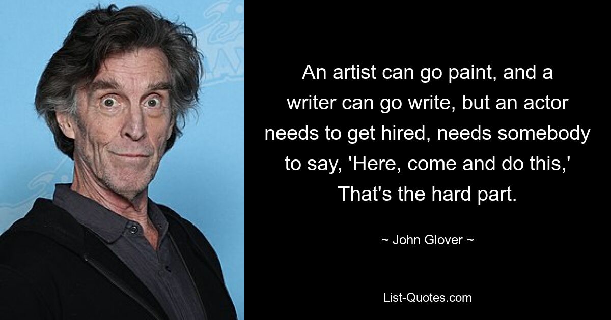 An artist can go paint, and a writer can go write, but an actor needs to get hired, needs somebody to say, 'Here, come and do this,' That's the hard part. — © John Glover