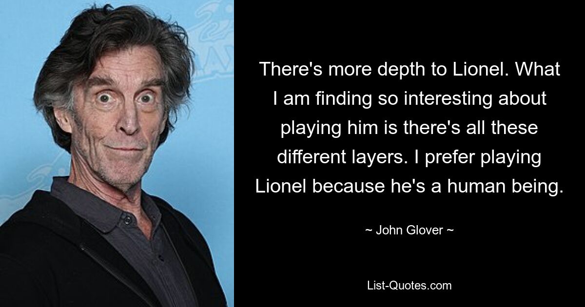 There's more depth to Lionel. What I am finding so interesting about playing him is there's all these different layers. I prefer playing Lionel because he's a human being. — © John Glover