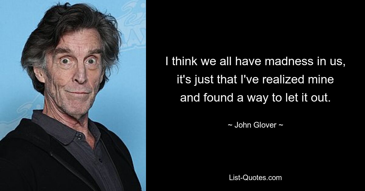 I think we all have madness in us, it's just that I've realized mine and found a way to let it out. — © John Glover