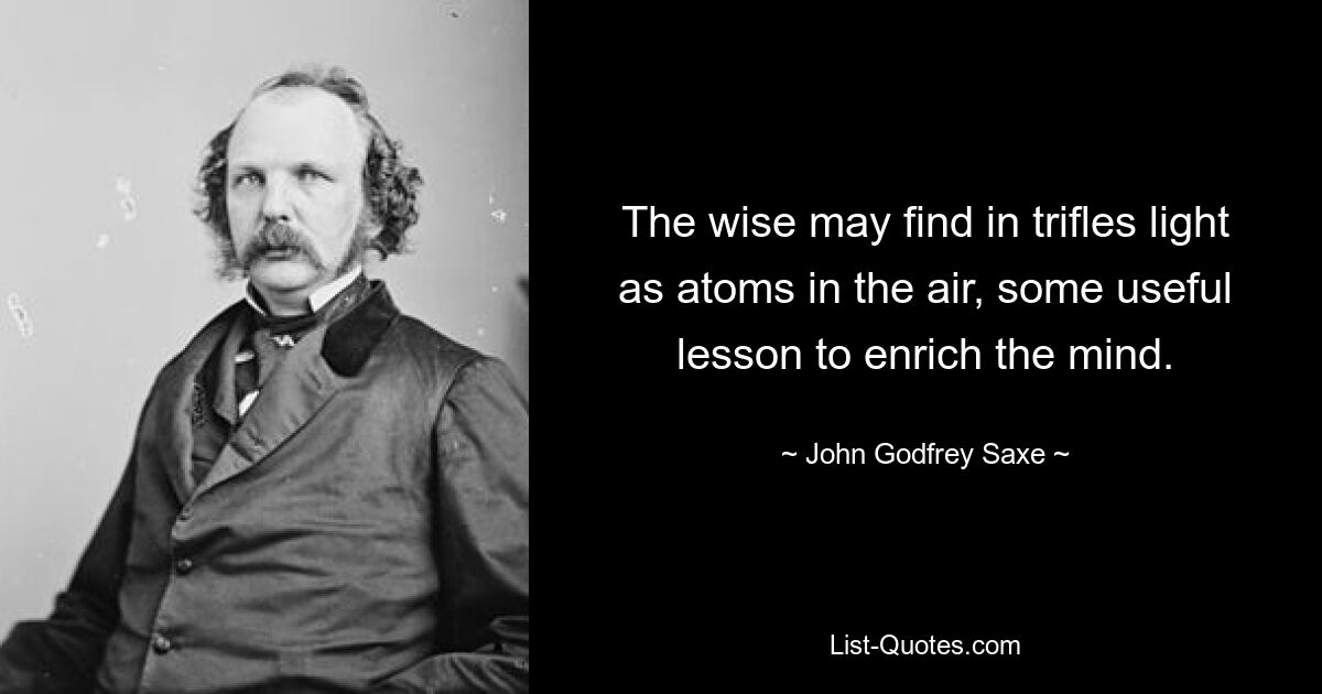 The wise may find in trifles light as atoms in the air, some useful lesson to enrich the mind. — © John Godfrey Saxe