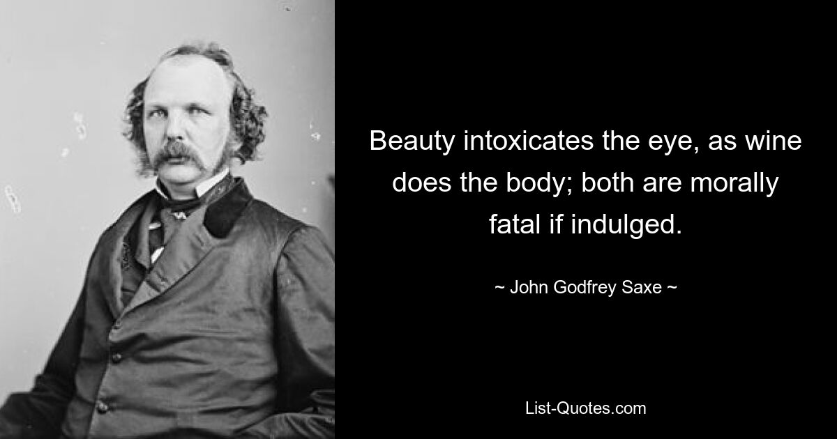 Beauty intoxicates the eye, as wine does the body; both are morally fatal if indulged. — © John Godfrey Saxe