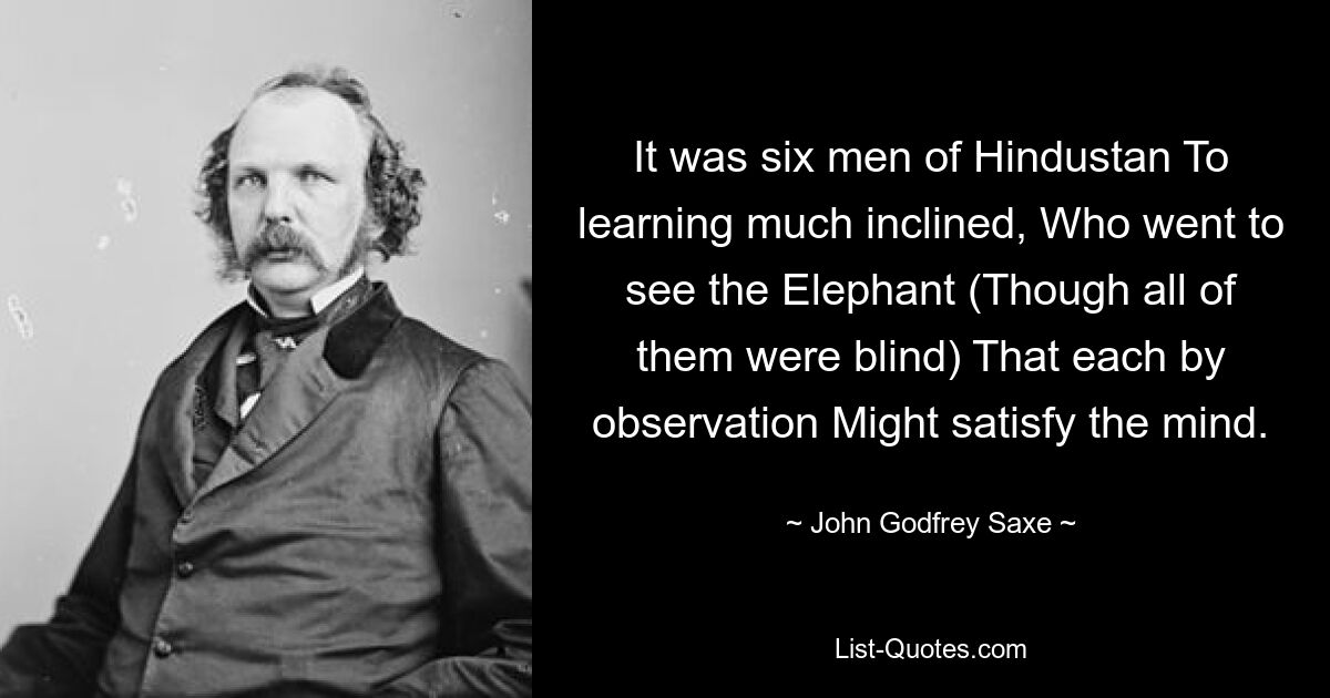 It was six men of Hindustan To learning much inclined, Who went to see the Elephant (Though all of them were blind) That each by observation Might satisfy the mind. — © John Godfrey Saxe