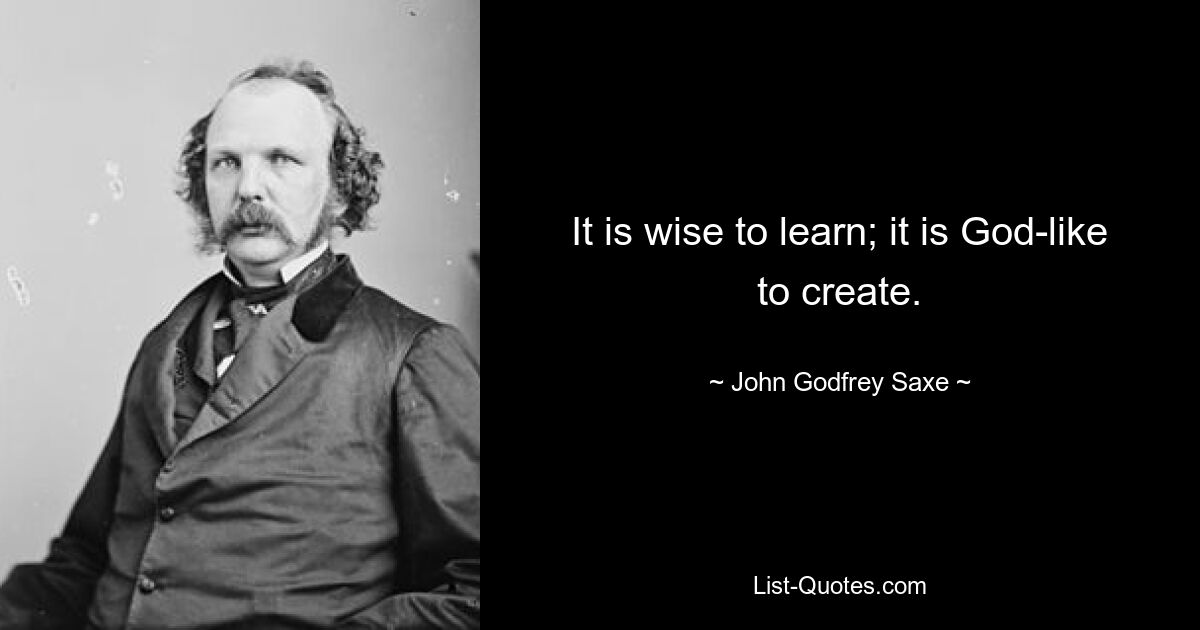 It is wise to learn; it is God-like to create. — © John Godfrey Saxe