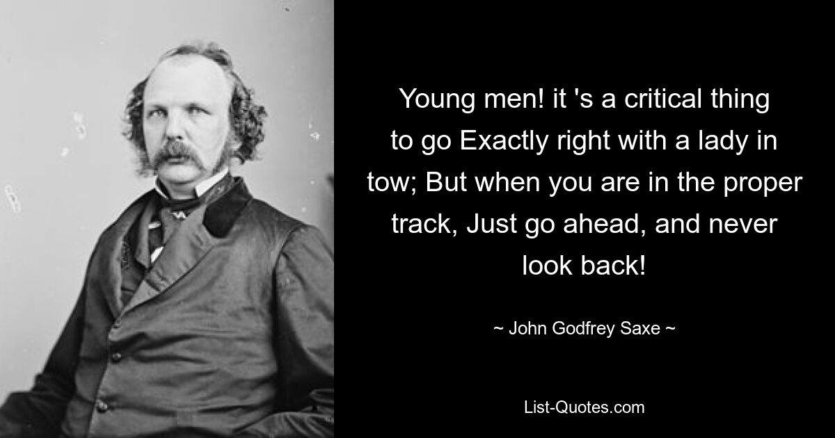 Young men! it 's a critical thing to go Exactly right with a lady in tow; But when you are in the proper track, Just go ahead, and never look back! — © John Godfrey Saxe