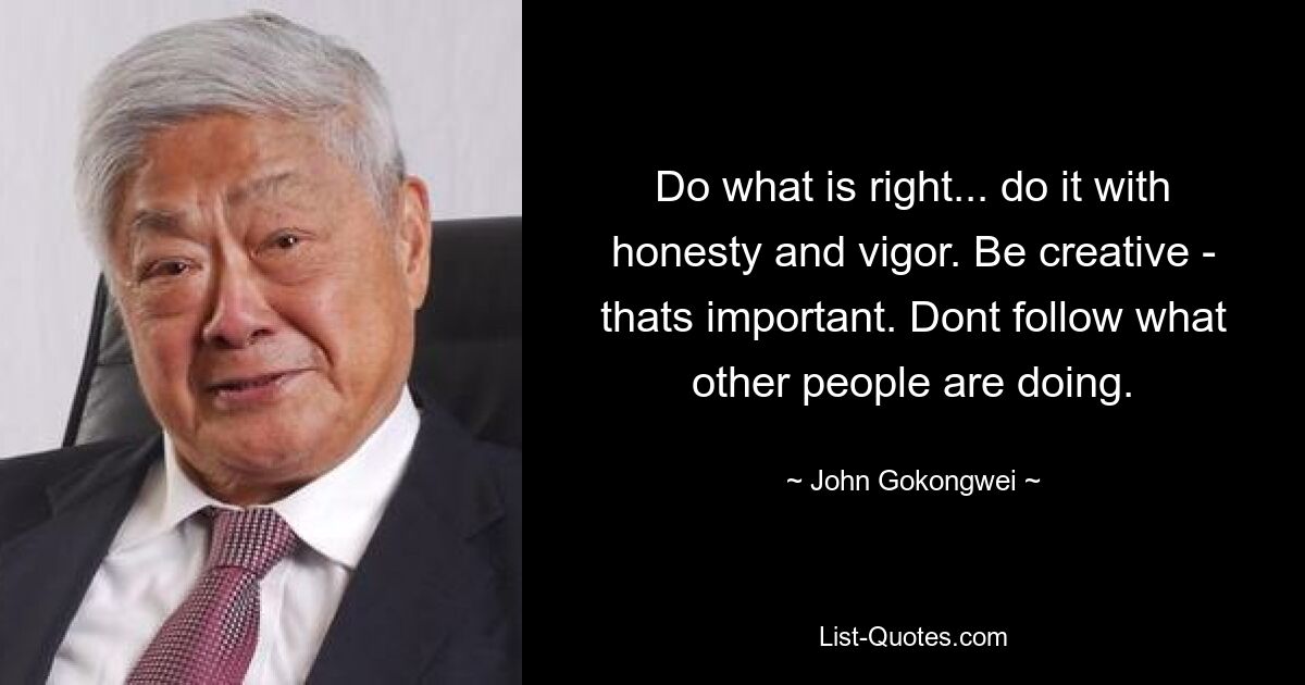 Do what is right... do it with honesty and vigor. Be creative - thats important. Dont follow what other people are doing. — © John Gokongwei