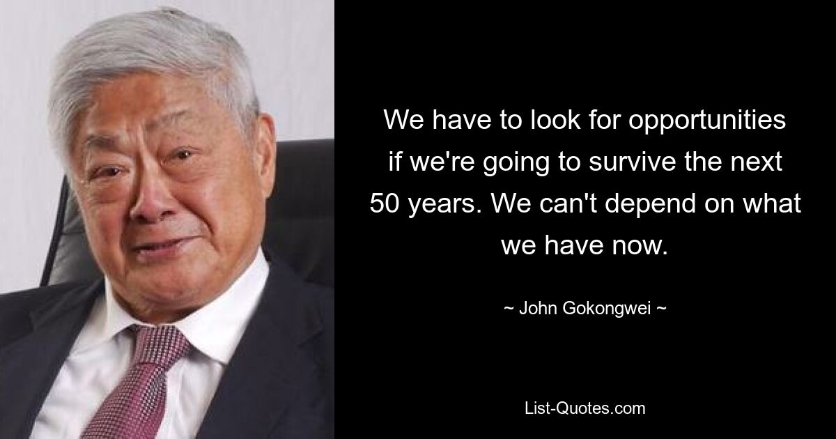 We have to look for opportunities if we're going to survive the next 50 years. We can't depend on what we have now. — © John Gokongwei