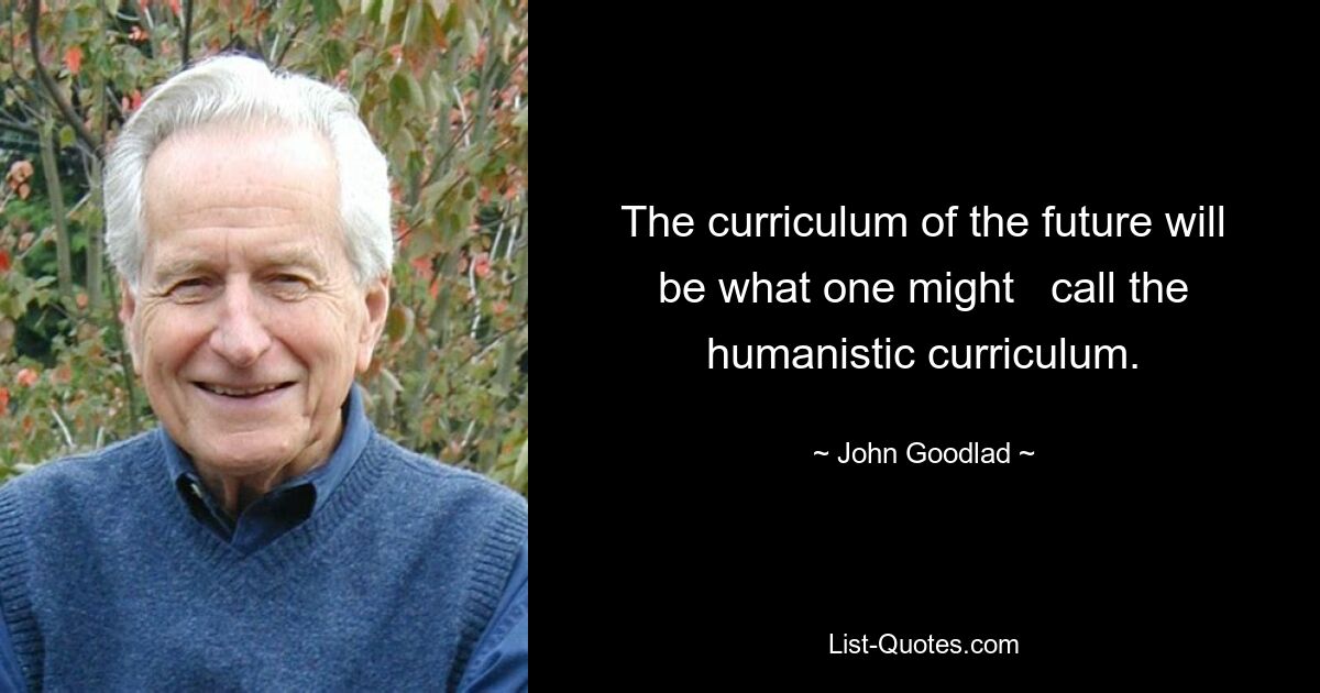 The curriculum of the future will be what one might   call the humanistic curriculum. — © John Goodlad