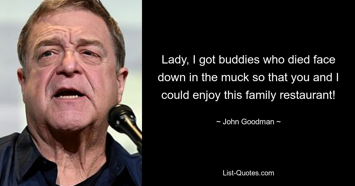 Lady, I got buddies who died face down in the muck so that you and I could enjoy this family restaurant! — © John Goodman