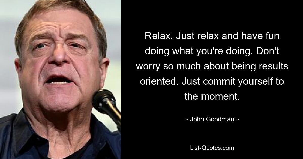 Relax. Just relax and have fun doing what you're doing. Don't worry so much about being results oriented. Just commit yourself to the moment. — © John Goodman