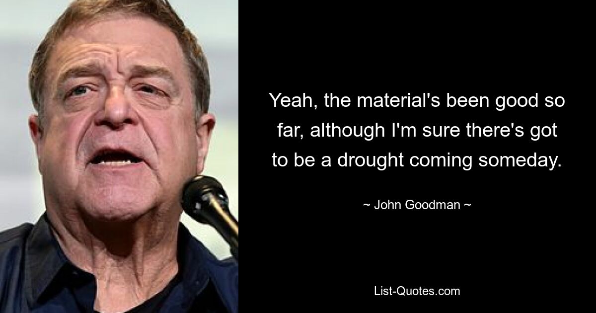 Yeah, the material's been good so far, although I'm sure there's got to be a drought coming someday. — © John Goodman