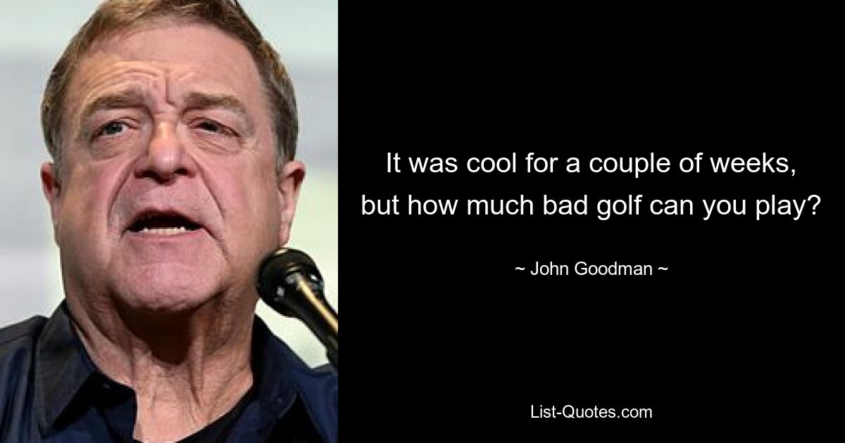 It was cool for a couple of weeks, but how much bad golf can you play? — © John Goodman