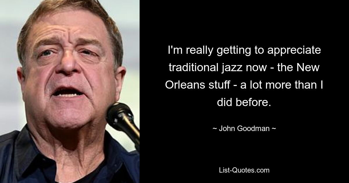 I'm really getting to appreciate traditional jazz now - the New Orleans stuff - a lot more than I did before. — © John Goodman