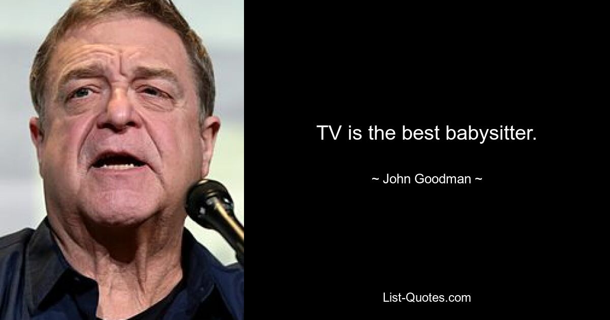 TV is the best babysitter. — © John Goodman