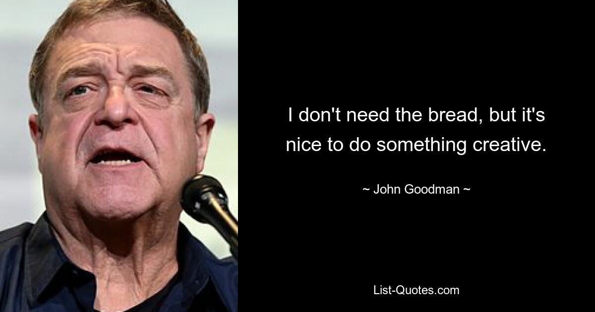 I don't need the bread, but it's nice to do something creative. — © John Goodman