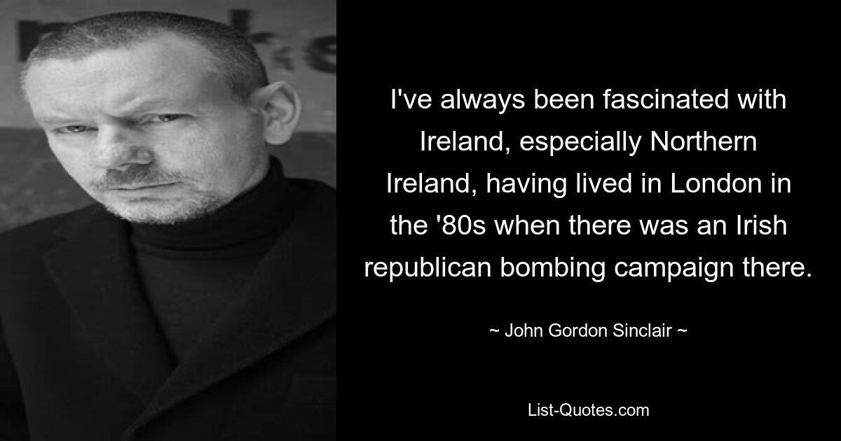 I've always been fascinated with Ireland, especially Northern Ireland, having lived in London in the '80s when there was an Irish republican bombing campaign there. — © John Gordon Sinclair