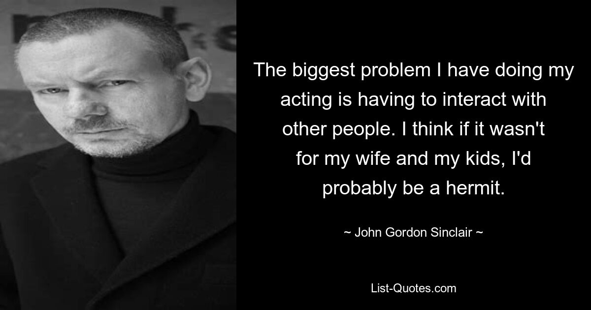 The biggest problem I have doing my acting is having to interact with other people. I think if it wasn't for my wife and my kids, I'd probably be a hermit. — © John Gordon Sinclair