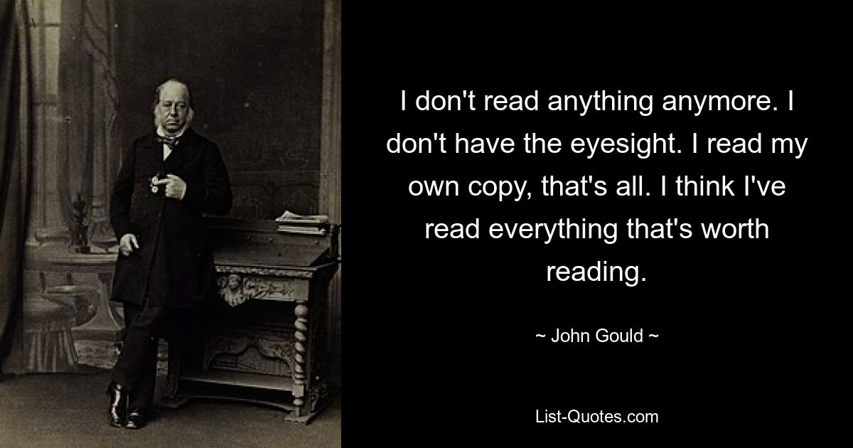 I don't read anything anymore. I don't have the eyesight. I read my own copy, that's all. I think I've read everything that's worth reading. — © John Gould