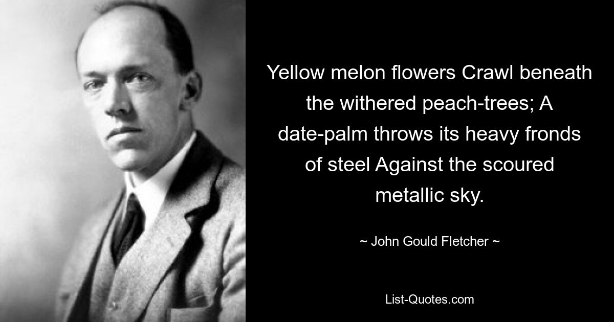 Yellow melon flowers Crawl beneath the withered peach-trees; A date-palm throws its heavy fronds of steel Against the scoured metallic sky. — © John Gould Fletcher