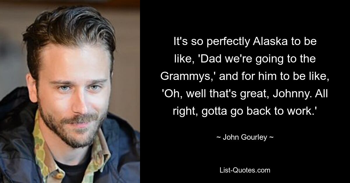 It's so perfectly Alaska to be like, 'Dad we're going to the Grammys,' and for him to be like, 'Oh, well that's great, Johnny. All right, gotta go back to work.' — © John Gourley