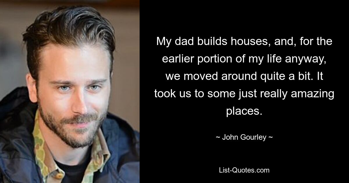 My dad builds houses, and, for the earlier portion of my life anyway, we moved around quite a bit. It took us to some just really amazing places. — © John Gourley