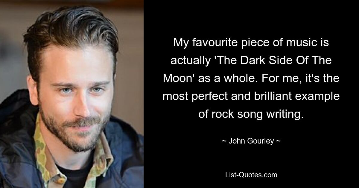 My favourite piece of music is actually 'The Dark Side Of The Moon' as a whole. For me, it's the most perfect and brilliant example of rock song writing. — © John Gourley