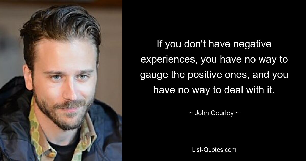 If you don't have negative experiences, you have no way to gauge the positive ones, and you have no way to deal with it. — © John Gourley