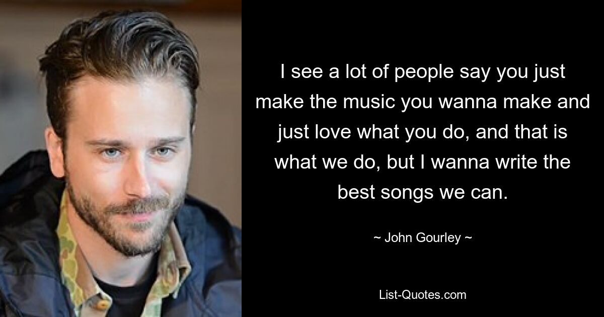 I see a lot of people say you just make the music you wanna make and just love what you do, and that is what we do, but I wanna write the best songs we can. — © John Gourley