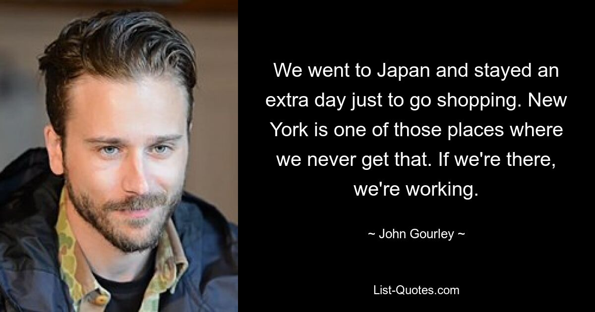 We went to Japan and stayed an extra day just to go shopping. New York is one of those places where we never get that. If we're there, we're working. — © John Gourley