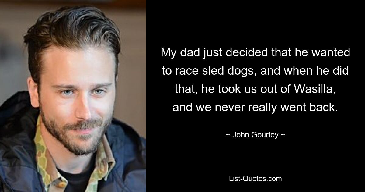 My dad just decided that he wanted to race sled dogs, and when he did that, he took us out of Wasilla, and we never really went back. — © John Gourley