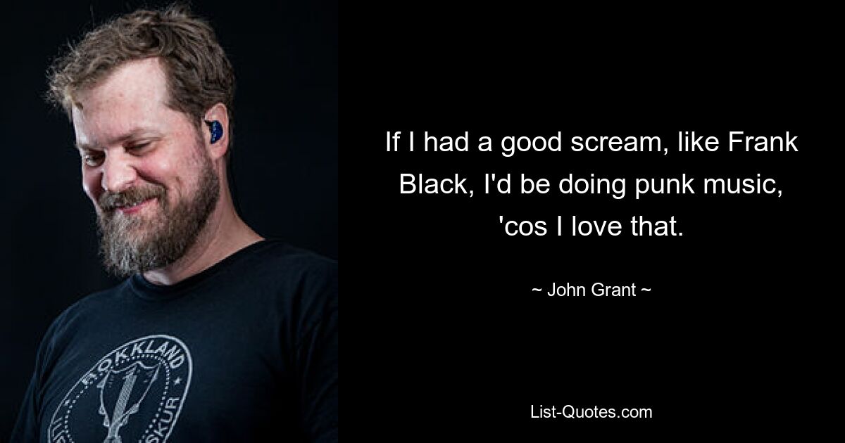 If I had a good scream, like Frank Black, I'd be doing punk music, 'cos I love that. — © John Grant