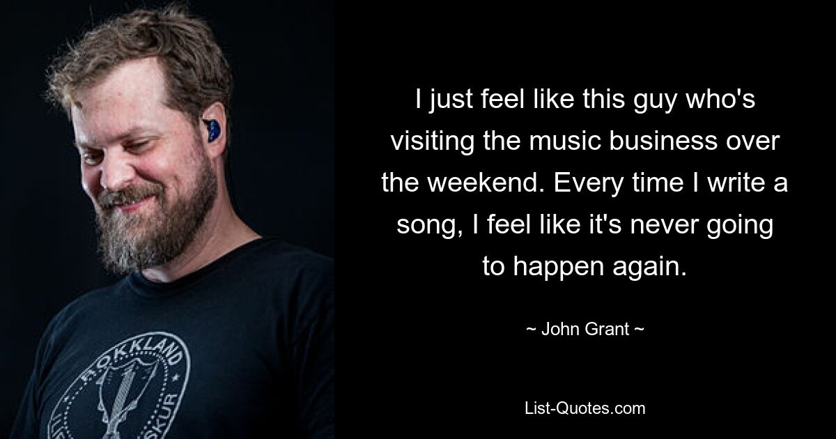 I just feel like this guy who's visiting the music business over the weekend. Every time I write a song, I feel like it's never going to happen again. — © John Grant