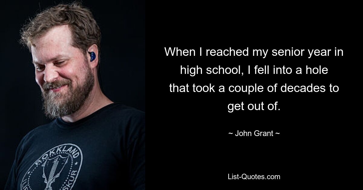 When I reached my senior year in high school, I fell into a hole that took a couple of decades to get out of. — © John Grant