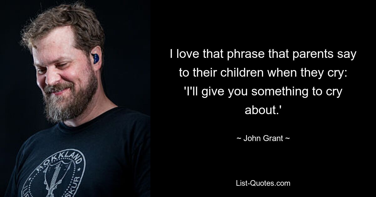 I love that phrase that parents say to their children when they cry: 'I'll give you something to cry about.' — © John Grant