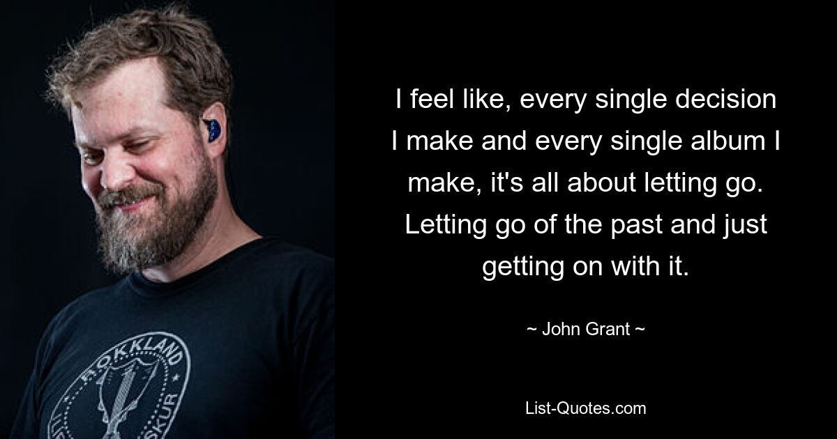 I feel like, every single decision I make and every single album I make, it's all about letting go. Letting go of the past and just getting on with it. — © John Grant