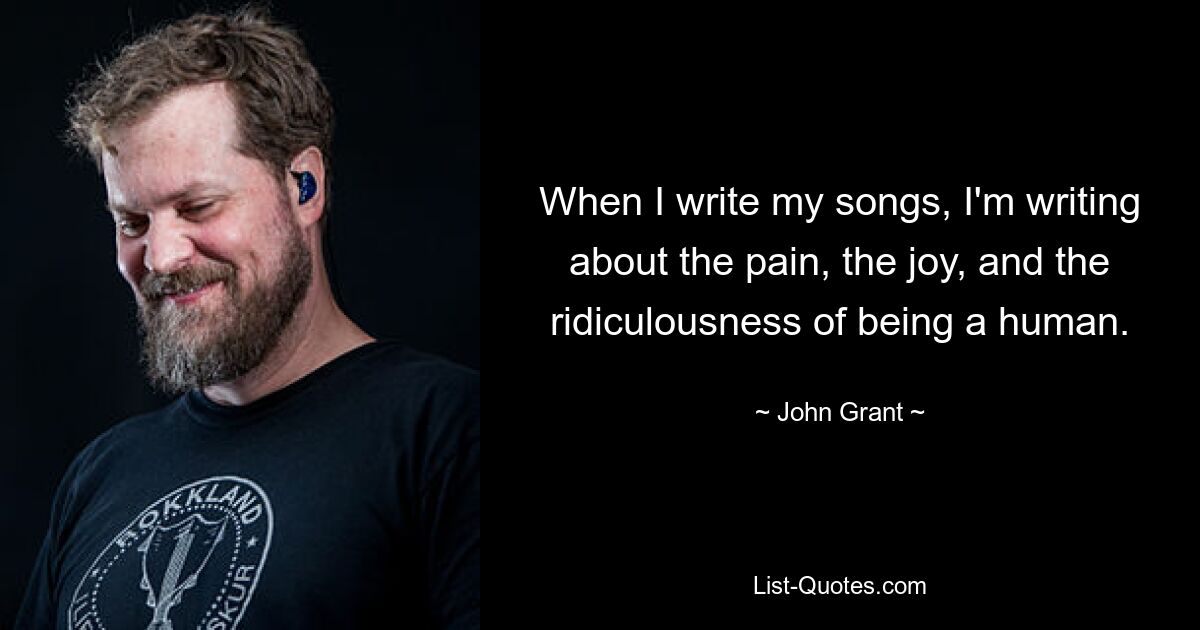 When I write my songs, I'm writing about the pain, the joy, and the ridiculousness of being a human. — © John Grant