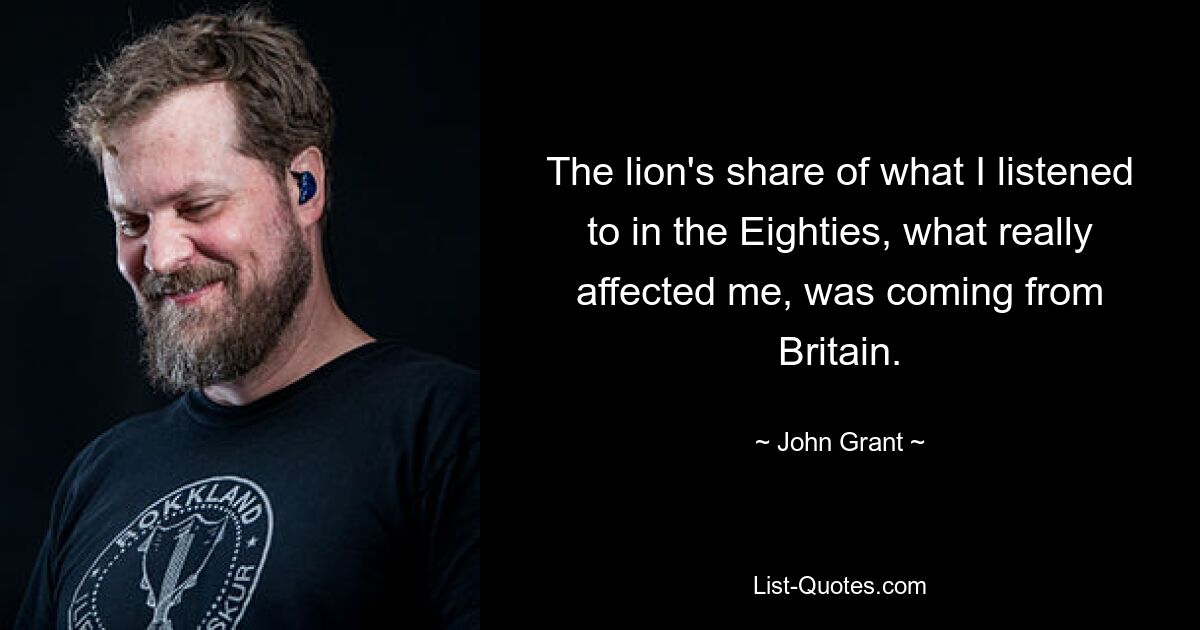 The lion's share of what I listened to in the Eighties, what really affected me, was coming from Britain. — © John Grant