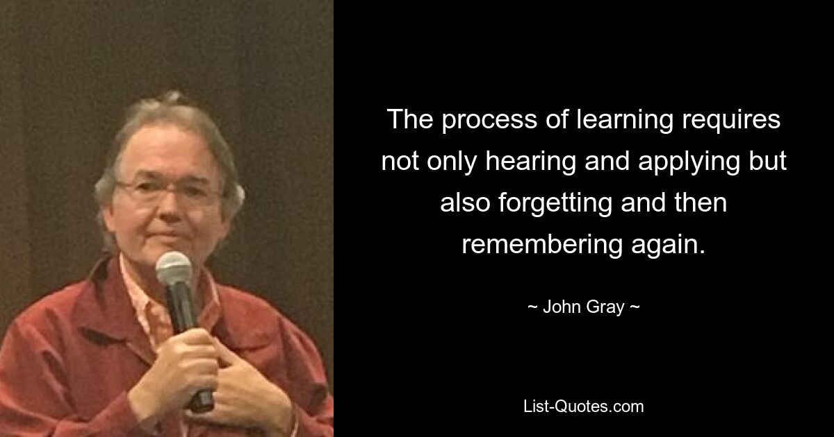 The process of learning requires not only hearing and applying but also forgetting and then remembering again. — © John Gray