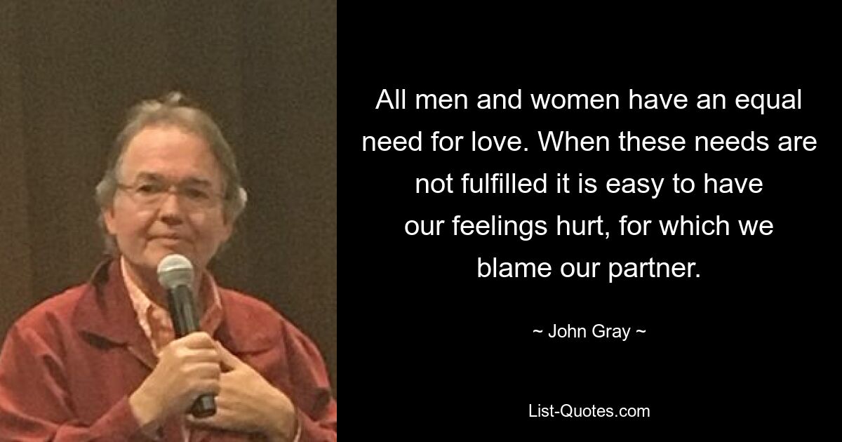 All men and women have an equal need for love. When these needs are not fulfilled it is easy to have our feelings hurt, for which we blame our partner. — © John Gray