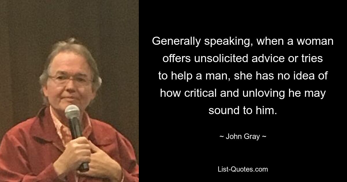 Generally speaking, when a woman offers unsolicited advice or tries to help a man, she has no idea of how critical and unloving he may sound to him. — © John Gray