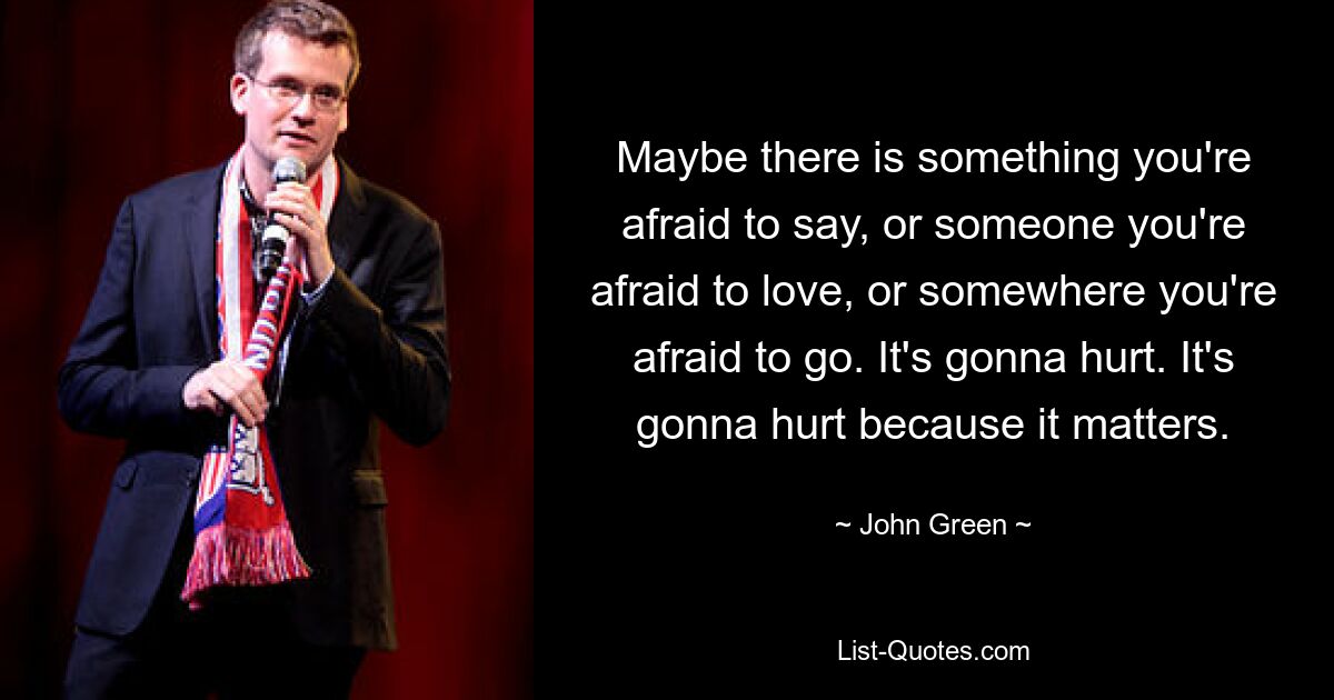 Maybe there is something you're afraid to say, or someone you're afraid to love, or somewhere you're afraid to go. It's gonna hurt. It's gonna hurt because it matters. — © John Green