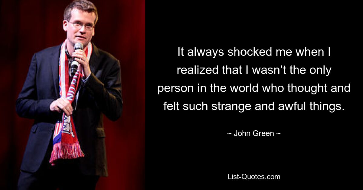 It always shocked me when I realized that I wasn’t the only person in the world who thought and felt such strange and awful things. — © John Green