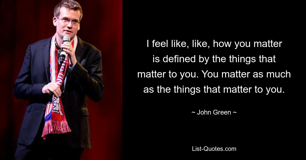 I feel like, like, how you matter is defined by the things that matter to you. You matter as much as the things that matter to you. — © John Green