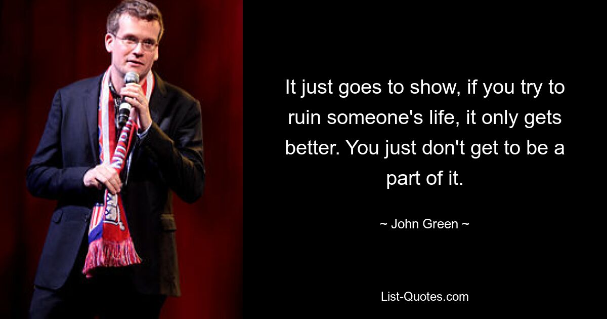 It just goes to show, if you try to ruin someone's life, it only gets better. You just don't get to be a part of it. — © John Green