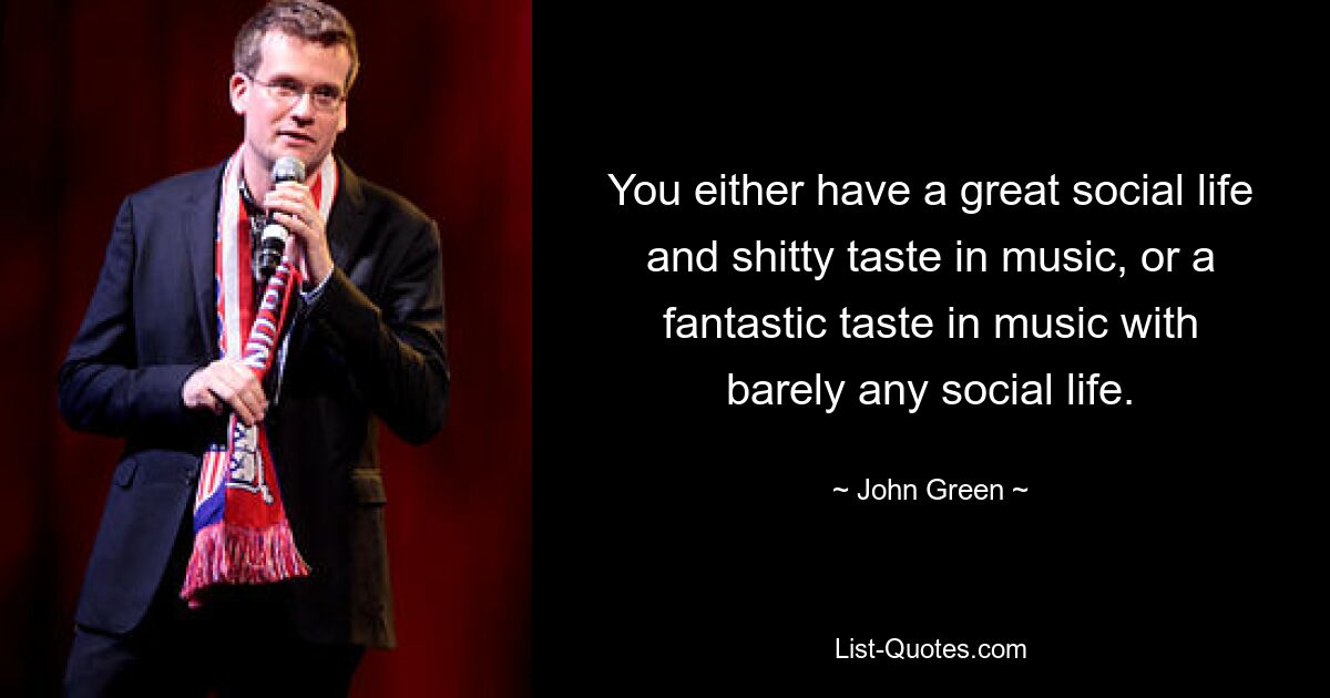 You either have a great social life and shitty taste in music, or a fantastic taste in music with barely any social life. — © John Green