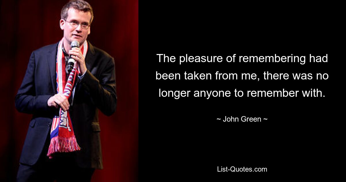 The pleasure of remembering had been taken from me, there was no longer anyone to remember with. — © John Green